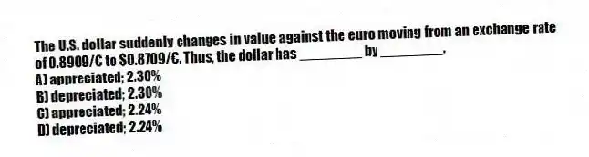 The U.S. dollar suddenly changes in value against the euro moving from an exchange rate of 0.8909/€ to $0.8709/€. Thus, the dollar has ________ by ________.
A) appreciated; 2.30%
B) depreciated; 2.30%
C) appreciated; 2.24%
D) depreciated; 2.24%