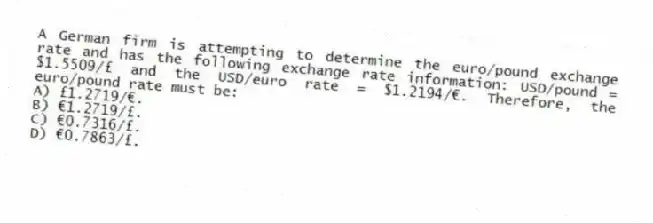 A German firm is attempting to determine the euro/pound exchange rate and has the following exchange rate information: USD/pound = $1.5509/£ and the USD/euro rate = $1.2194/€. Therefore, the euro/pound rate must be:
A) £1.2719/€.
B) €1.2719/£.
C) €0.7316/£.
D) €0.7863/£.