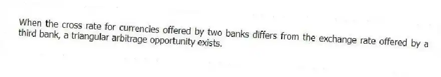 When the cross rate for currencies offered by two banks differs from the exchange rate offered by a third bank, a triangular arbitrage opportunity exists.