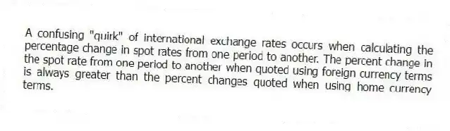 A confusing "quirk" of international exchange rates occurs when calculating the percentage change in spot rates from one period to another. The percent change in the spot rate from one period to another when quoted using foreign currency terms is always greater than the percent changes quoted when using home currency terms.