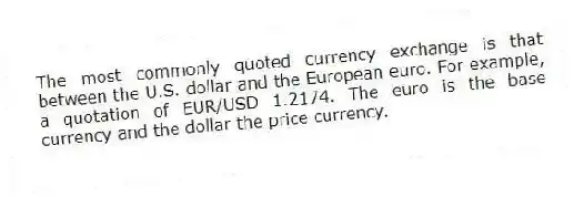 The most commonly quoted currency exchange is that between the U.S. dollar and the European euro. For example, a quotation of EUR/USD 1.2174. The euro is the base currency and the dollar the price currency.