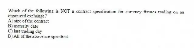 Which of the following is NOT a contract specification for currency futures trading on an organized exchange?
A) size of the contract
B) maturity date
C) last trading day
D) All of the above are specified.
