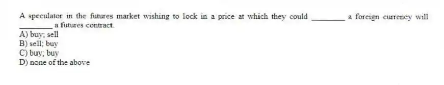A speculator in the futures market wishing to lock in a price at which they could ________ a foreign currency will ________ a futures contract.
A) buy; sell
B) sell; buy
C) buy; buy
D) none of the above