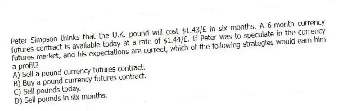Peter Simpson thinks that the U.K. pound will cost $1.43/£ in six months. A 6-month currency futures contract is available today at a rate of $1.44/£. If Peter was to speculate in the currency futures market, and his expectations are correct, which of the following strategies would earn him a profit?
A) Sell a pound currency futures contract.
B) Buy a pound currency futures contract.
C) Sell pounds today.
D) Sell pounds in six months.