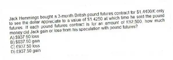 Jack Hemmings bought a 3-month British pound futures contract for $1.4400/£ only to see the dollar appreciate to a value of $1.4250 at which time he sold the pound futures. If each pound futures contract is for an amount of £62,500, how much money did Jack gain or lose from his speculation with pound futures?
A) $937.50 loss
B) $937.50 gain
C) £937.50 loss
D) £937.50 gain