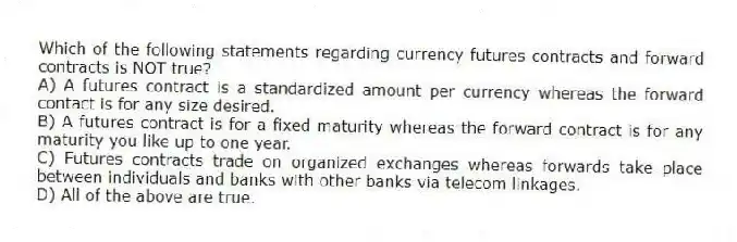 Which of the following statements regarding currency futures contracts and forward contracts is NOT true?
A) A futures contract is a standardized amount per currency whereas the forward contact is for any size desired.
B) A futures contract is for a fixed maturity whereas the forward contract is for any maturity you like up to one year.
C) Futures contracts trade on organized exchanges whereas forwards take place between individuals and banks with other banks via telecom linkages.
D) All of the above are true.