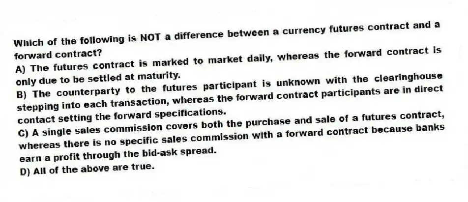 Which of the following is NOT a difference between a currency futures contract and a forward contract?
A) The futures contract is marked to market daily, whereas the forward contract is only due to be settled at maturity.
B) The counterparty to the futures participant is unknown with the clearinghouse stepping into each transaction, whereas the forward contract participants are in direct contact setting the forward specifications.
C) A single sales commission covers both the purchase and sale of a futures contract, whereas there is no specific sales commission with a forward contract because banks earn a profit through the bid-ask spread.
D) All of the above are true.