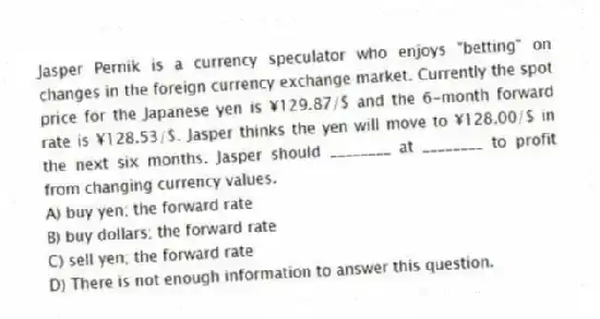 Jasper Pernik is a currency speculator who enjoys "betting" on changes in the foreign currency exchange market. Currently the spot price for the Japanese yen is ¥129.87/$ and the 6-month forward rate is ¥128.53/$. Jasper thinks the yen will move to ¥128.00/$ in the next six months. Jasper should ________ at ________ to profit from changing currency values.
A) buy yen; the forward rate
B) buy dollars; the forward rate
C) sell yen; the forward rate
D) There is not enough information to answer this question.