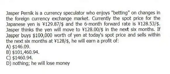Jasper Pernik is a currency speculator who enjoys "betting" on changes in the foreign currency exchange market. Currently the spot price for the Japanese yen is ¥129.87/$ and the 6-month forward rate is ¥128.53/$. Jasper thinks the yen will move to ¥128.00/$ in the next six months. If Jasper buys $100,000 worth of yen at today's spot price and sells within the next six months at ¥128/$, he will earn a profit of:
A) $146.09.
B) $101,460.94.
C) $1460.94.
D) nothing; he will lose money