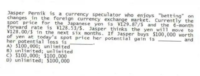 Jasper Pernik is a currency speculator who enjoys "betting" on changes in the foreign currency exchange market. Currently the spot price for the Japanese yen is ¥129.87/$ and the 6-month forward rate is ¥128.53/$. Jasper thinks the yen will move to ¥128.00/$ in the next six months. If Jasper buys $100,000 worth of yen at today's spot price her potential gain is ________ and her potential loss is ________.
A) $100,000; unlimited
B) unlimited; unlimited
C) $100,000; $100,000
D) unlimited; $100,000