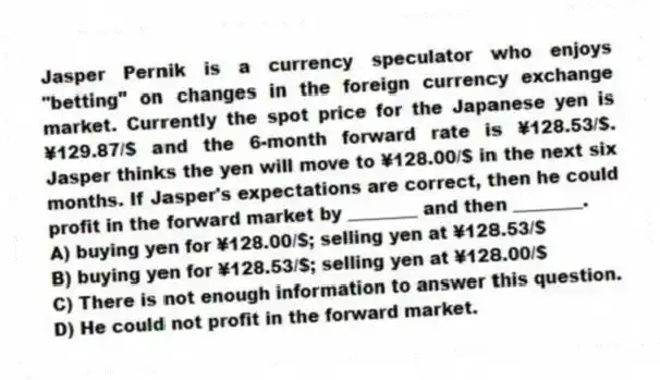 Jasper Pernik is a currency speculator who enjoys "betting" on changes in the foreign currency exchange market. Currently the spot price for the Japanese yen is ¥129.87/$ and the 6-month forward rate is ¥128.53/$. Jasper thinks the yen will move to ¥128.00/$ in the next six months. If Jasper's expectations are correct, then he could profit in the forward market by ________ and then ________.
A) buying yen for ¥128.00/$; selling yen at ¥128.53/$
B) buying yen for ¥128.53/$; selling yen at ¥128.00/$
C) There is not enough information to answer this question.
D) He could not profit in the forward market.