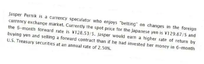 Jasper Pernik is a currency speculator who enjoys "betting" on changes in the foreign currency exchange market. Currently the spot price for the Japanese yen is ¥129.87/$ and the 6-month forward rate is ¥128.53/$. Jasper would earn a higher rate of return by buying yen and selling a forward contract than if he had invested her money in 6-month U.S. Treasury securities at an annual rate of 2.50%.