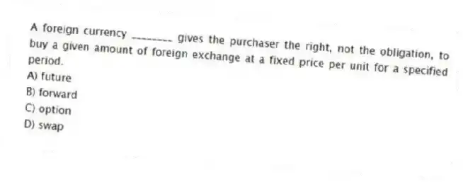 A foreign currency ________ gives the purchaser the right, not the obligation, to buy a given amount of foreign exchange at a fixed price per unit for a specified period.
A) future
B) forward
C) option
D) swap