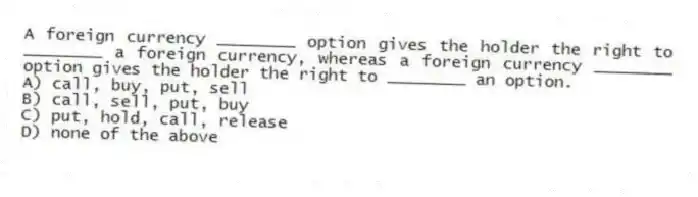 A foreign currency ________ option gives the holder the right to ________ a foreign currency, whereas a foreign currency ________ option gives the holder the right to ________ an option.
A) call, buy, put, sell
B) call, sell, put, buy
C) put, hold, call, release
D) none of the above