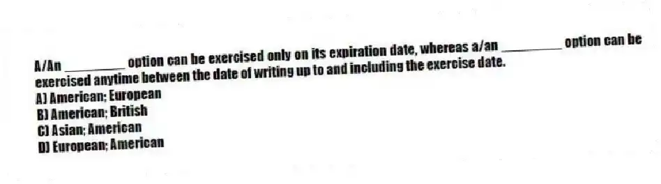 A/An ________ option can be exercised only on its expiration date, whereas a/an ________ option can be exercised anytime between the date of writing up to and including the exercise date.
A) American; European
B) American; British
C) Asian; American
D) European; American