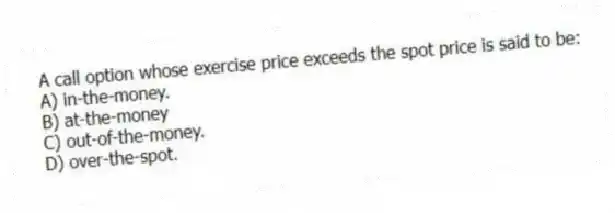 A call option whose exercise price exceeds the spot price is said to be:
A) in-the-money.
B) at-the-money
C) out-of-the-money.
D) over-the-spot.