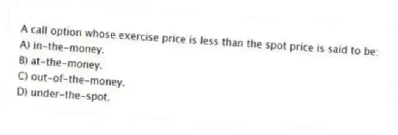 A call option whose exercise price is less than the spot price is said to be:
A) in-the-money.
B) at-the-money.
C) out-of-the-money.
D) under-the-spot.