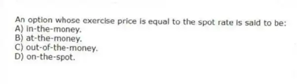 An option whose exercise price is equal to the spot rate is said to be:
A) in-the-money.
B) at-the-money.
C) out-of-the-money.
D) on-the-spot.