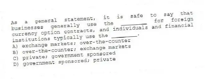 As a general statement, it is safe to say that businesses generally use the ________ for foreign currency option contracts, and individuals and financial institutions typically use the ________.
A) exchange markets; over-the-counter
B) over-the-counter; exchange markets
C) private; government sponsored
D) government sponsored; private