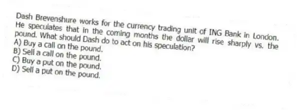 Dash Brevenshure works for the currency trading unit of ING Bank in London. He speculates that in the coming months the dollar will rise sharply vs. the pound. What should Dash do to act on his speculation?
A) Buy a call on the pound.
B) Sell a call on the pound.
C) Buy a put on the pound.
D) Sell a put on the pound.
