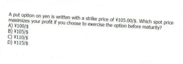 A put option on yen is written with a strike price of ¥105.00/$. Which spot price maximizes your profit if you choose to exercise the option before maturity?
A) ¥100/$
B) ¥105/$
C) ¥110/$
D) ¥115/$