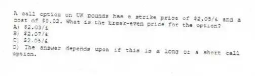A call option on UK pounds has a strike price of $2.05/£ and a cost of $0.02. What is the break-even price for the option?
A) $2.03/£
B) $2.07/£
C) $2.05/£
D) The answer depends upon if this is a long or a short call option.