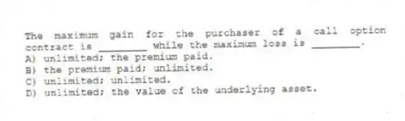 The maximum gain for the purchaser of a call option contract is ________ while the maximum loss is ________.
A) unlimited; the premium paid.
B) the premium paid; unlimited.
C) unlimited; unlimited.
D) unlimited; the value of the underlying asset.