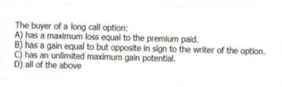 The buyer of a long call option:
A) has a maximum loss equal to the premium paid.
B) has a gain equal to but opposite in sign to the writer of the option.
C) has an unlimited maximum gain potential.
D) all of the above