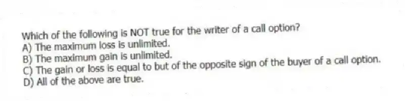 Which of the following is NOT true for the writer of a call option?
A) The maximum loss is unlimited.
B) The maximum gain is unlimited.
C) The gain or loss is equal to but of the opposite sign of the buyer of a call option.
D) All of the above are true.