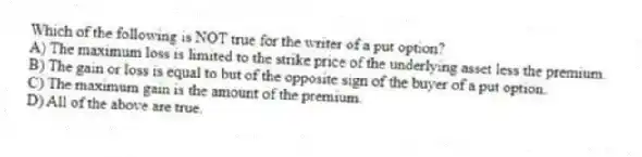 Which of the following is NOT true for the writer of a put option?
A) The maximum loss is limited to the strike price of the underlying asset less the premium.
B) The gain or loss is equal to but of the opposite sign of the buyer of a put option.
C) The maximum gain is the amount of the premium.
D) All of the above are true.