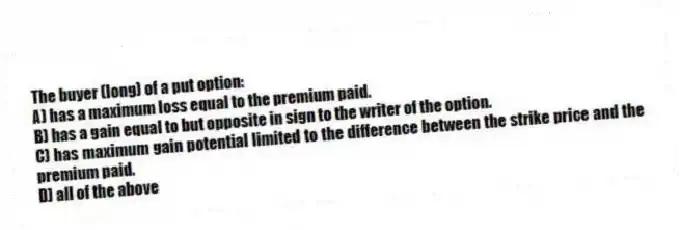 The buyer (long) of a put option:
A) has a maximum loss equal to the premium paid.
B) has a gain equal to but opposite in sign to the writer of the option.
C) has maximum gain potential limited to the difference between the strike price and the premium paid.
D) all of the above
