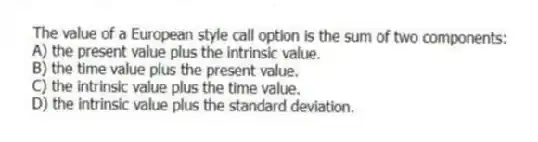 The value of a European style call option is the sum of two components:
A) the present value plus the intrinsic value.
B) the time value plus the present value.
C) the intrinsic value plus the time value.
D) the intrinsic value plus the standard deviation.