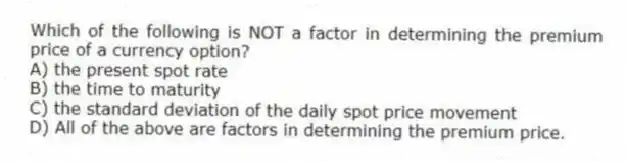 Which of the following is NOT a factor in determining the premium price of a currency option?
A) the present spot rate
B) the time to maturity
C) the standard deviation of the daily spot price movement
D) All of the above are factors in determining the premium price.