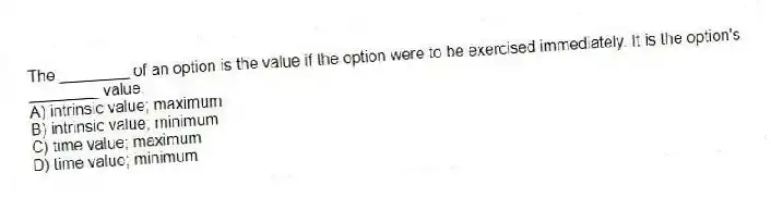 The ________ of an option is the value if the option were to be exercised immediately. It is the option's ________ value.
A) intrinsic value; maximum
B) intrinsic value; minimum
C) time value; maximum
D) time value; minimum