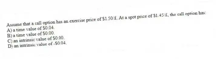 Assume that a call option has an exercise price of $1.50/£. At a spot price of $1.45/£, the call option has:
A) a time value of $0.04.
B) a time value of $0.00.
C) an intrinsic value of $0.00.
D) an intrinsic value of -$0.04.