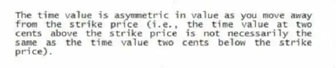 The time value is asymmetric in value as you move away from the strike price (i.e., the time value at two cents above the strike price is not necessarily the same as the time value two cents below the strike price).