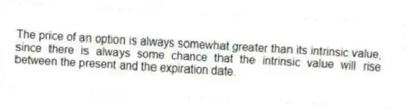 The price of an option is always somewhat greater than its intrinsic value, since there is always some chance that the intrinsic value will rise between the present and the expiration date.