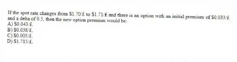 If the spot rate changes from $1.70/£ to $1.71/£ and there is an option with an initial premium of $0.033/£ and a delta of 0.5, then the new option premium would be:
A) $0.043/£.
B) $0.038/£.
C) $0.005/£.
D) $1.715/£.