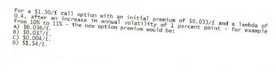 For a $1.50/£ call option with an initial premium of $0.033/£ and a lambda of 0.4, after an increase in annual volatility of 1 percent point - for example from 10% to 11% - the new option premium would be:
A) $0.036/£.
B) $0.037/£.
C) $0.004/£.
D) $1.54/£.