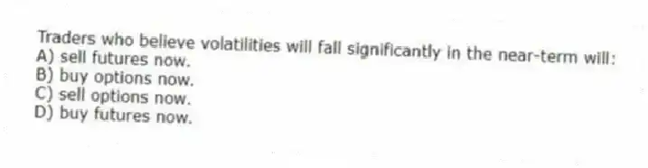 Traders who believe volatilities will fall significantly in the near-term will:
A) sell futures now.
B) buy options now.
C) sell options now.
D) buy futures now.