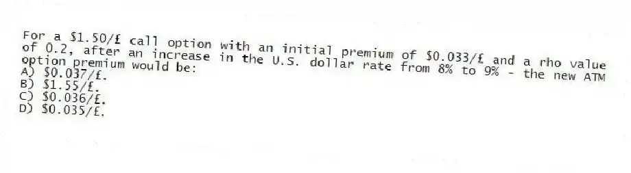 For a $1.50/£ call option with an initial premium of $0.033/£ and a rho value of 0.2, after an increase in the U.S. dollar rate from 8% to 9% - the new ATM option premium would be:
A) $0.037/£.
B) $1.55/£.
C) $0.036/£.
D) $0.035/£.
