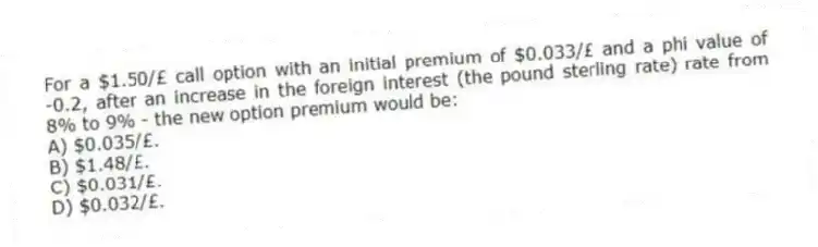 For a $1.50/£ call option with an initial premium of $0.033/£ and a phi value of -0.2, after an increase in the foreign interest (the pound sterling rate) rate from 8% to 9% - the new option premium would be:
A) $0.035/£.
B) $1.48/£.
C) $0.031/£.
D) $0.032/£.