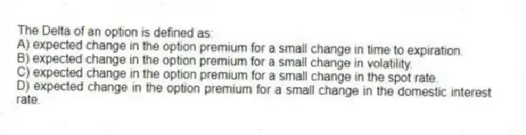 The Delta of an option is defined as:
A) expected change in the option premium for a small change in time to expiration.
B) expected change in the option premium for a small change in volatility.
C) expected change in the option premium for a small change in the spot rate.
D) expected change in the option premium for a small change in the domestic interest rate.