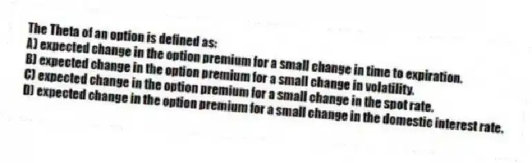 The Theta of an option is defined as:
A) expected change in the option premium for a small change in time to expiration.
B) expected change in the option premium for a small change in volatility.
C) expected change in the option premium for a small change in the spot rate.
D) expected change in the option premium for a small change in the domestic interest rate.