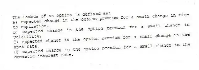 The Lambda of an option is defined as:
A) expected change in the option premium for a small change in time to expiration.
B) expected change in the option premium for a small change in volatility.
C) expected change in the option premium for a small change in the spot rate.
D) expected change in the option premium for a small change in the domestic interest rate.