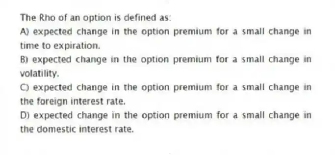 The Rho of an option is defined as:
A) expected change in the option premium for a small change in time to expiration.
B) expected change in the option premium for a small change in volatility.
C) expected change in the option premium for a small change in the foreign interest rate.
D) expected change in the option premium for a small change in the domestic interest rate.