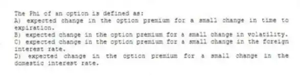The Phi of an option is defined as:
A) expected change in the option premium for a small change in time to expiration.
B) expected change in the option premium for a small change in volatility.
C) expected change in the option premium for a small change in the foreign interest rate.
D) expected change in the option premium for a small change in the domestic interest rate.