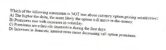 Which of the following statements is NOT true about currency option pricing sensitivities?
A) The higher the delta, the more likely the option will move in-the-money.
B) Premiums rise with increases in volatility.
C) Premiums are relatively insensitive during the first days.
D) Increases in domestic interest rates cause decreasing call option premiums.
