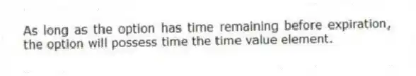 As long as the option has time remaining before expiration, the option will possess time the time value element.
