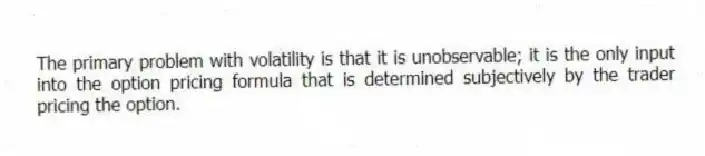The primary problem with volatility is that it is unobservable; it is the only input into the option pricing formula that is determined subjectively by the trader pricing the option.